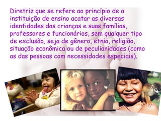 Diretriz que se refere ao princípio de a instituição de ensino acatar as diversas identidades das crianças e suas famílias, professores e funcionários, sem qualquer tipo de exclusão, seja de gênero, etnia, religião, situação econômica ou de peculiaridades (como as das pessoas com necessidades especiais).  
