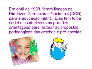 <ul><li>Em abril de 1999, foram fixadas as Diretrizes Curriculares Nacionais (DCN) para a educação infantil. Elas têm forç...