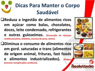 Dicas Para Manter o Corpo
Saudável
Reduza a ingestão de alimentos ricos
em açúcar como balas, chocolates,
doces, leite condensado, refrigerantes
e outras guloseimas. (Prevenção de doenças
cardiovasculares, diabetes, excesso de peso, cáries).
Diminua o consumo de alimentos rico
em gord. saturadas e trans (alimentos
de origem animal, frituras, fast foods
e alimentos industrializados). (Podem
provocar complicações cardíacas).
 
