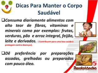 Dicas Para Manter o Corpo
Saudável
Consuma diariamente alimentos com
alto teor de fibras, vitaminas e
minerais como por exemplos: frutas,
verduras, pão e arroz integral, feijão,
leite e derivados. ( Contribuem para uma boa saúde e
protegem contra doenças).
Dê preferência por preparações
assadas, grelhadas ou preparadas
com pouco óleo.
 