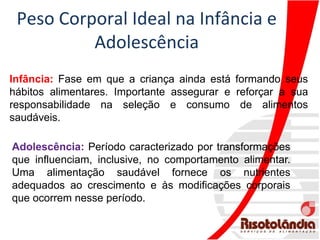 Peso Corporal Ideal na Infância e
Adolescência
Infância: Fase em que a criança ainda está formando seus
hábitos alimentares. Importante assegurar e reforçar a sua
responsabilidade na seleção e consumo de alimentos
saudáveis.
Adolescência: Período caracterizado por transformações
que influenciam, inclusive, no comportamento alimentar.
Uma alimentação saudável fornece os nutrientes
adequados ao crescimento e às modificações corporais
que ocorrem nesse período.
 