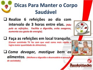 Dicas Para Manter o Corpo
Saudável
 Realize 6 refeições ao dia com
intervalo de 3 horas entre elas. (Não
pule as refeições. Facilita a digestão, evita exageros,
aumenta seu gasto de energia).
 Faça as refeições em local tranquilo.
(Comer assistindo TV faz com que você coma mais rápido e
ingira maior quantidade de alimentos).
 Coma devagar, mastigue bem os
alimentos. (Melhora a digestão e desencadeia a sensação
de saciedade).
 