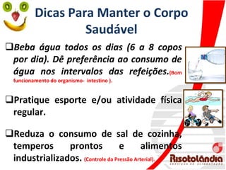 Dicas Para Manter o Corpo
Saudável
Beba água todos os dias (6 a 8 copos
por dia). Dê preferência ao consumo de
água nos intervalos das refeições.(Bom
funcionamento do organismo- intestino ).
Pratique esporte e/ou atividade física
regular.
Reduza o consumo de sal de cozinha,
temperos prontos e alimentos
industrializados. (Controle da Pressão Arterial).
 