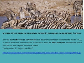 A TERRA ESTÁ À BEIRA DE SUA SEXTA EXTINÇÃO EM MASSA E A RESPONSA É NOSSA
”Em vez de 9 extinções de vertebrados que deveriam acontecer naturalmente desde 1900,
a nossa estimativa conservadora acrescenta mais de 468 extinções, distribuídas entre
mamíferos, aves, répteis, anfíbios e peixes.”
The Guardian, 21 de junho de 2015
http://www.theguardian.com/environment/2015/jun/21/mass-­‐extinction-­‐science-­‐warning?CMP=fb_gu
 