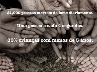 21,000 pessoas morrem de fome diariamente.
Uma pessoa a cada 4 segundos.
80% crianças com menos de 5 anos.
 