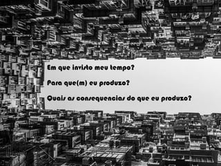 Em que invisto meu tempo?
Para que(m) eu produzo?
Quais as consequencias do que eu produzo?
 
