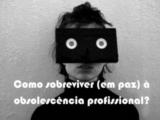 Como sobreviver (em paz) à
obsolescência profissional?
 