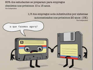 60% dos estudantes se preparam para empregos
obsoletos nos próximos 10 a 15 anos.
The Independent
1/3 dos empregos	
  serão	
  substituídos por sistemas
automatizados nos próximos 20 anos (UK)
The Independent
o que fazemos agora?
 