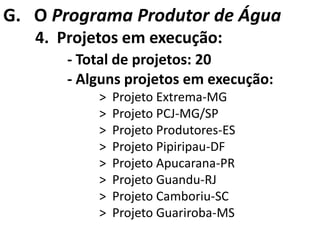 G. O Programa Produtor de Água
   4. Projetos em execução:
       - Total de projetos: 20
       - Alguns projetos em execução:
           >   Projeto Extrema-MG
           >   Projeto PCJ-MG/SP
           >   Projeto Produtores-ES
           >   Projeto Pipiripau-DF
           >   Projeto Apucarana-PR
           >   Projeto Guandu-RJ
           >   Projeto Camboriu-SC
           >   Projeto Guariroba-MS
 