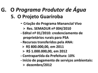 G. O Programa Produtor de Água
   5. O Projeto Guariroba
       - Criação do Programa Manancial Vivo
           > Res. SEMADUR nº 004/2010
        - Edital nº 01/2010: credenciamento de
           proprietários rurais para PSA
        - Recursos transferidos pela ANA:
          > R$ 800.000,00, em 2011
          > R$ 1.000.000,00, em 2012
        - Contrapartida da Prefeitura: 10%
        - Início de pagamento de serviços ambientais:
          > dezembro/2012
 
