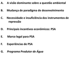 A.   A visão dominante sobre a questão ambiental

B.   Mudança de paradigma de desenvolvimento

C.   Necessidade e insuficiência dos instrumentos de
      repressão

D.   Principais incentivos econômicos: PSA

E.   Marco legal para PSA

F.   Experiências de PSA

G.   Programa Produtor de Água
 
