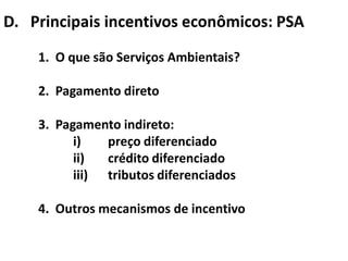 D. Principais incentivos econômicos: PSA
    1. O que são Serviços Ambientais?

    2. Pagamento direto

    3. Pagamento indireto:
          i)   preço diferenciado
          ii)  crédito diferenciado
          iii) tributos diferenciados

    4. Outros mecanismos de incentivo
 