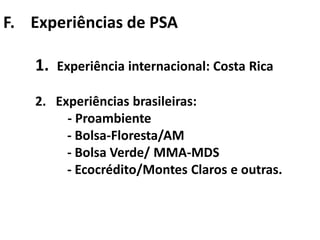 F. Experiências de PSA

    1.   Experiência internacional: Costa Rica

    2. Experiências brasileiras:
         - Proambiente
         - Bolsa-Floresta/AM
         - Bolsa Verde/ MMA-MDS
         - Ecocrédito/Montes Claros e outras.
 