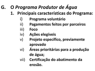 G. O Programa Produtor de Água
   1. Principais características do Programa:
       i) Programa voluntário
       ii)    Pagamentos feitos por parceiros
       iii)   Foco
       iv)    Ações elegíveis
       v)     Projeto específico, previamente
              aprovado
       vi)    Áreas prioritárias para a produção
              de água;
       vii)   Certificação do abatimento da
              erosão.
 