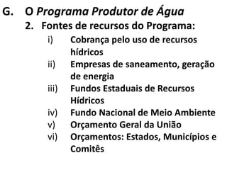 G. O Programa Produtor de Água
   2. Fontes de recursos do Programa:
       i)     Cobrança pelo uso de recursos
              hídricos
       ii)    Empresas de saneamento, geração
              de energia
       iii)   Fundos Estaduais de Recursos
              Hídricos
       iv)    Fundo Nacional de Meio Ambiente
       v)     Orçamento Geral da União
       vi)    Orçamentos: Estados, Municípios e
              Comitês
 