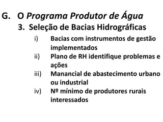 G. O Programa Produtor de Água
   3. Seleção de Bacias Hidrográficas
       i)     Bacias com instrumentos de gestão
              implementados
       ii)    Plano de RH identifique problemas e
              ações
       iii)   Manancial de abastecimento urbano
              ou industrial
       iv)    Nº mínimo de produtores rurais
              interessados
 