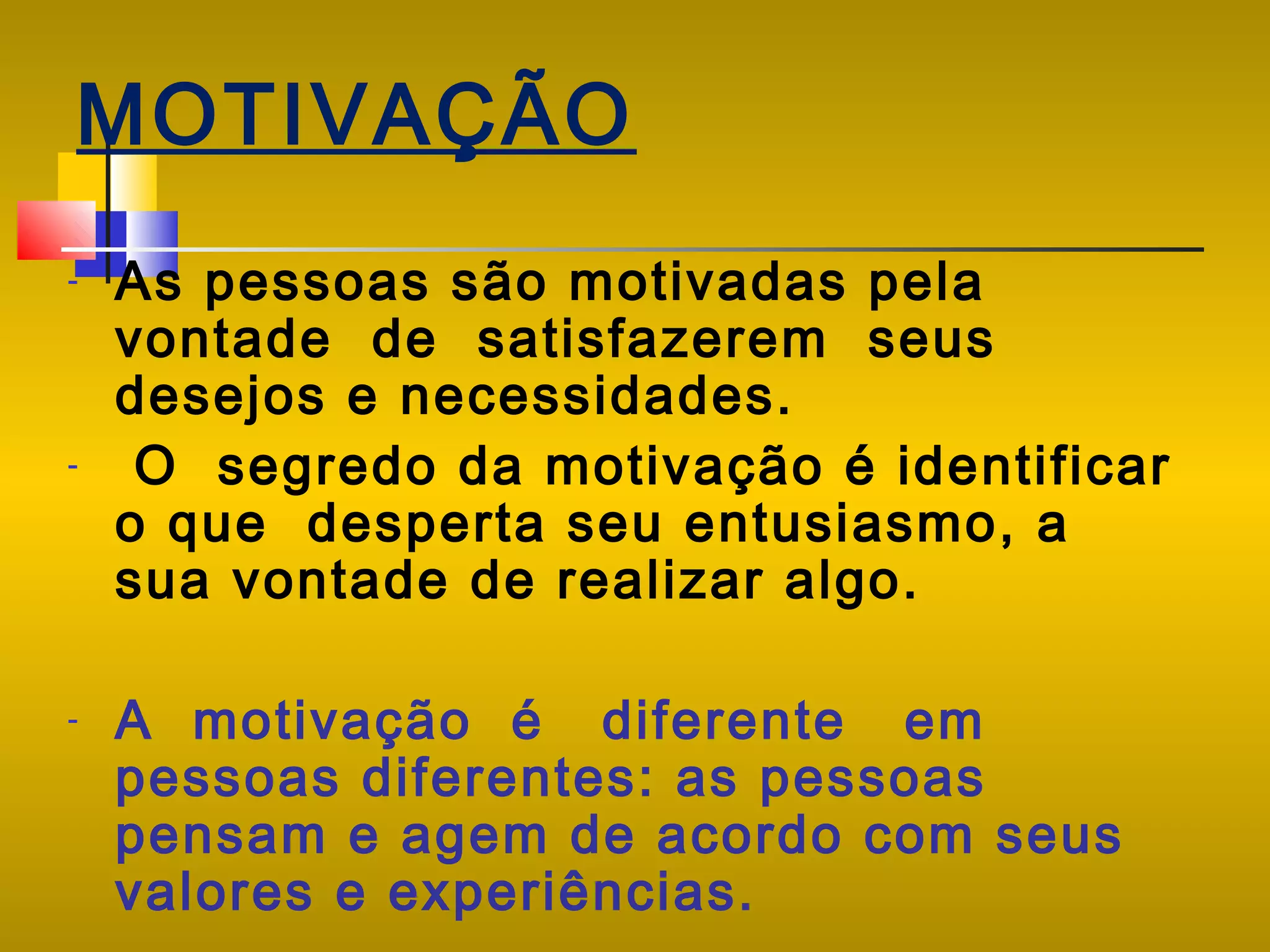 MOTIVAÇÃO
-

-

-

As pessoas são motivadas pela
vontade de satisfazerem seus
desejos e necessidades.
O segredo da motivação é identificar
o que desperta seu entusiasmo, a
sua vontade de realizar algo.
A motivação é diferente em
pessoas diferentes: as pessoas
pensam e agem de acordo com seus
valores e experiências.

 