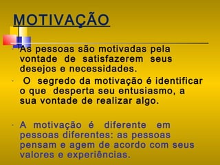 MOTIVAÇÃO
-

-

-

As pessoas são motivadas pela
vontade de satisfazerem seus
desejos e necessidades.
O segredo da motivação é identificar
o que desperta seu entusiasmo, a
sua vontade de realizar algo.
A motivação é diferente em
pessoas diferentes: as pessoas
pensam e agem de acordo com seus
valores e experiências.

 