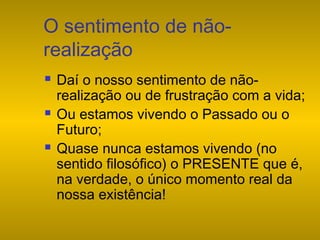 O sentimento de nãorealização






Daí o nosso sentimento de nãorealização ou de frustração com a vida;
Ou estamos vivendo o Passado ou o
Futuro;
Quase nunca estamos vivendo (no
sentido filosófico) o PRESENTE que é,
na verdade, o único momento real da
nossa existência!

 
