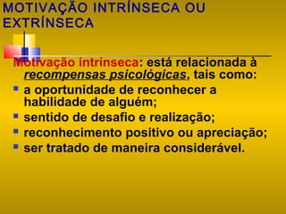 MOTIVAÇÃO INTRÍNSECA OU
EXTRÍNSECA
Motivação intrínseca: está relacionada à
recompensas psicológicas, tais como:
 a oportunidade de reconhecer a
habilidade de alguém;
 sentido de desafio e realização;
 reconhecimento positivo ou apreciação;
 ser tratado de maneira considerável.

 