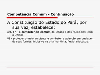 Competência Comum - Continuação A Constituição do Estado do Pará, por sua vez, estabelece: Art. 17 - É  competência comum  do Estado e dos Municípios, com a União: VI - proteger o meio ambiente e combater a poluição em qualquer de suas formas, inclusive na orla marítima, fluvial e lacustre. 
