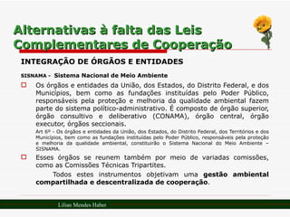 Alternativas à falta das Leis Complementares de Cooperação INTEGRAÇÃO DE ÓRGÃOS E ENTIDADES SISNAMA -   Sistema Nacional de Meio Ambiente Os órgãos e entidades da União, dos Estados, do Distrito Federal, e dos Municípios, bem como as fundações instituídas pelo Poder Público, responsáveis pela proteção e melhoria da qualidade ambiental fazem parte do sistema político-administrativo. É composto de órgão superior, órgão consultivo e deliberativo (CONAMA), órgão central, órgão executor, órgãos seccionais. Art 6º - Os órgãos e entidades da União, dos Estados, do Distrito Federal, dos Territórios e dos Municípios, bem como as fundações instituídas pelo Poder Público, responsáveis pela proteção e melhoria da qualidade ambiental, constituirão o Sistema Nacional do Meio Ambiente – SISNAMA. Esses órgãos se reunem também por meio de variadas comissões, como as Comissões Técnicas Tripartites.  Todos estes instrumentos objetivam uma  gestão ambiental compartilhada e descentralizada de cooperação . Lilian Mendes Haber 