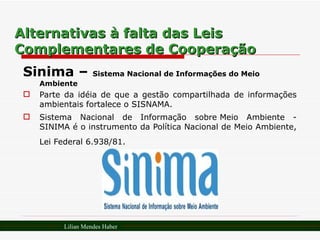 Alternativas à falta das Leis Complementares de Cooperação Sinima –  Sistema Nacional de Informações do Meio Ambiente Parte da idéia de que a gestão compartilhada de informações ambientais fortalece o SISNAMA. Sistema Nacional de Informação sobre Meio Ambiente - SINIMA é o instrumento da Política Nacional de Meio Ambiente, Lei Federal 6.938/81.   Lilian Mendes Haber 