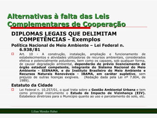 Alternativas à falta das Leis Complementares de Cooperação DIPLOMAS LEGAIS QUE DELIMITAM COMPETÊNCIAS - Exemplos Política Nacional de Meio Ambiente – Lei Federal n. 6.938/81 Art. 10 - A construção, instalação, ampliação e funcionamento de estabelecimentos e atividades utilizadoras de recursos ambientais, considerados efetiva e potencialmente poluidores, bem como os capazes, sob qualquer forma, de causar degradação ambiental,  dependerão de prévio licenciamento de órgão estadual competente, integrante do Sistema Nacional do Meio Ambiente - SISNAMA, e do Instituto Brasileiro do Meio Ambiente e Recursos Naturais Renováveis - IBAMA, em caráter supletivo , sem prejuízo de outras licenças exigíveis.   (Redação dada pela Lei nº 7.804, de 1989). Estatuto da Cidade Lei Federal n. 10.257/01, o qual trata sobre a  Gestão Ambiental Urbana  e tem como principal instrumento o  Estudo de Impacto de Vizinhança (EIV).  Estabelece diretrizes para o Municipio quanto ao uso e parcelamento do solo, etc. Lilian Mendes Haber 