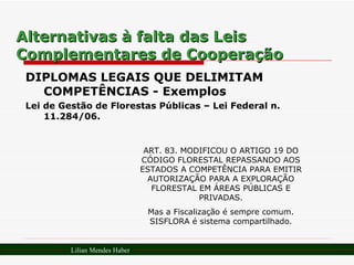 Alternativas à falta das Leis Complementares de Cooperação DIPLOMAS LEGAIS QUE DELIMITAM COMPETÊNCIAS - Exemplos Lei de Gestão de Florestas Públicas – Lei Federal n. 11.284/06. ART. 83. MODIFICOU O ARTIGO 19 DO CÓDIGO FLORESTAL REPASSANDO AOS ESTADOS A COMPETÊNCIA PARA EMITIR AUTORIZAÇÃO PARA A EXPLORAÇÃO FLORESTAL EM ÁREAS PÚBLICAS E PRIVADAS. Mas a Fiscalização é sempre comum. SISFLORA é sistema compartilhado. Lilian Mendes Haber 
