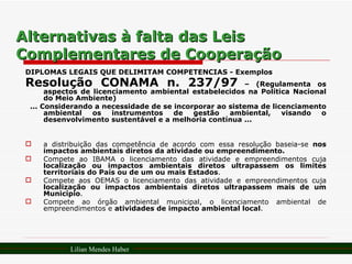 Alternativas à falta das Leis Complementares de Cooperação DIPLOMAS LEGAIS QUE DELIMITAM COMPETÊNCIAS - Exemplos Resolução CONAMA n. 237/97  – (Regulamenta os aspectos de licenciamento ambiental estabelecidos na Política Nacional do Meio Ambiente) ... Considerando a necessidade de se incorporar ao sistema de licenciamento ambiental os instrumentos de gestão ambiental, visando o desenvolvimento sustentável e a melhoria contínua ... a distribuição das competência de acordo com essa resolução baseia-se  nos impactos ambientais diretos da atividade ou empreendimento. Compete ao IBAMA o licenciamento das atividade e empreendimentos cuja  localização ou impactos ambientais diretos ultrapassem os limites territoriais do País ou de um ou mais Estados . Compete aos OEMAS o licenciamento das atividade e empreendimentos cuja  localização ou impactos ambientais diretos ultrapassem mais de um Município . Compete ao órgão ambiental municipal, o licenciamento ambiental de empreendimentos e  atividades de impacto ambiental local . Lilian Mendes Haber 