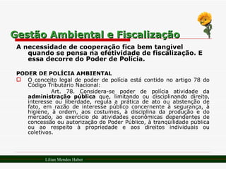 Gestão Ambiental e Fiscalização A necessidade de cooperação fica bem tangível quando se pensa na efetividade de fiscalização. E essa decorre do Poder de Polícia. PODER DE POLÍCIA AMBIENTAL O conceito legal de poder de polícia está contido no artigo 78 do Código Tributário Nacional:  Art. 78. Considera-se poder de polícia atividade da  administração pública  que, limitando ou disciplinando direito, interesse ou liberdade, regula a prática de ato ou abstenção de fato, em razão de interesse público concernente à segurança, à higiene, à ordem, aos costumes, à disciplina da produção e do mercado, ao exercício de atividades econômicas dependentes de concessão ou autorização do Poder Público, à tranqüilidade pública ou ao respeito à propriedade e aos direitos individuais ou coletivos. Lilian Mendes Haber 