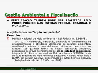 Gestão Ambiental e Fiscalização A FISCALIZAÇÃO TAMBÉM PODE SER REALIZADA PELO PODER PÚBLICO NAS ESFERAS FEDERAL, ESTADUAL E MUNICIPAL. A legislação fala em  “órgão competente” Exemplos: Política Nacional de Meio Ambiente – Lei Federal n. 6.938/81 Art. 10 - A construção, instalação, ampliação e funcionamento de estabelecimentos e atividades utilizadoras de recursos ambientais, considerados efetiva e potencialmente poluidores, bem como os capazes, sob qualquer forma, de causar degradação ambiental, dependerão de prévio licenciamento de  órgão estadual competente , integrante do Sistema Nacional do Meio Ambiente - SISNAMA, e do Instituto Brasileiro do Meio Ambiente e Recursos Naturais Renováveis - IBAMA, em caráter supletivo, sem prejuízo de outras licenças exigíveis.  (Redação dada pela Lei nº 7.804, de 1989). Lilian Mendes Haber 