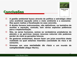 Conclusões A gestão ambiental busca através de política e estratégia obter uma aceitável equação entre o meio ambiente e a economia  Mas quem realiza a fiscalização no caso concreto. O direito fornece instrumentos, não definitivos, na tentativa de auxiliar a equação, contudo, tem vários aspectos polêmicos para a implementação. Nós, os seres humanos, somos os verdadeiros predadores do planeta e ao gerirmos nossos recursos naturais não podemos perder de vista as gerações futuras. Os gestores ambientais, devem fazer um juízo ecocrítico desta realidade na qual estamos inseridos (sociedade de risco e de consumo. Vivemos em uma  sociedade de risco  e um mundo de  complexidade  (Edgar Morin). Lilian Mendes Haber 