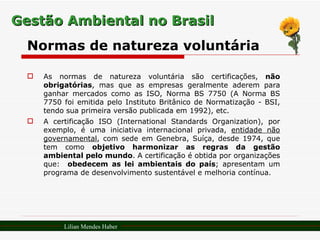 Gestão Ambiental no Brasil Normas de natureza voluntária As normas de natureza voluntária são certificações,  não obrigatórias , mas que as empresas geralmente aderem para ganhar mercados como as ISO, Norma BS 7750 (A Norma BS 7750 foi emitida pelo Instituto Britânico de Normatização - BSI, tendo sua primeira versão publicada em 1992), etc. A certificação ISO (International Standards Organization), por exemplo, é uma iniciativa internacional privada,  entidade não governamental , com sede em Genebra, Suíça, desde 1974, que tem como  objetivo harmonizar as regras da gestão ambiental pelo mundo . A certificação é obtida por organizações que:  obedecem as lei ambientais do país ; apresentam um programa de desenvolvimento sustentável e melhoria contínua.  Lilian Mendes Haber 