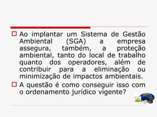 Ao implantar um Sistema de Gestão Ambiental (SGA) a empresa assegura, também, a proteção ambiental, tanto do local de trabalho quanto dos operadores, além de contribuir para a eliminação ou minimização de impactos ambientais.  A questão é como conseguir isso com o ordenamento jurídico vigente? 