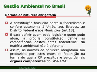 Gestão Ambiental no Brasil Normas de natureza obrigatória A constituição brasileira adota o federalismo e confere autonomia à União, aos Estados, ao Distrito Federal e aos Municípios (art.18). E para definir quem pode legislar e quem pode atuar, a própria constituição define as competências destes entes federativos. Na matéria ambiental não é diferente. Assim, as normas de natureza obrigatória são produzidas por estes entes da federação na forma do que a CF preceitua e pelos demais  órgãos competentes  do SISNAMA. Lilian Mendes Haber 