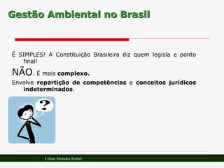 Gestão Ambiental no Brasil É SIMPLES! A Constituição Brasileira diz quem legisla e ponto final! NÃO . É mais  complexo.   Envolve  repartição de competências  e  conceitos jurídicos indeterminados . Lilian Mendes Haber 