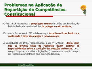 Problemas na Aplicação da Repartição de Competências Constitucional O Art. 23 CF. estabelece o  dever/poder comum  da União, dos Estados, do Distrito Federal e dos Municípios  de proteger o meio ambiente ;  Da mesma forma, o art. 225 estabelece que  incumbe ao Poder Público e a coletividade o dever de proteger o meio ambiente ; A Constituição de 1988, recepcionando a Lei nº 6.938/81,  deixou claro que os diversos entes da Federação devem partilhar as responsabilidades sobre a condução das questões ambientais , tanto no que tange à competência legislativa (concorrente), quanto no que diz respeito à competência para execução (comum); Lilian Mendes Haber 