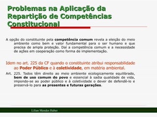 Problemas na Aplicação da Repartição de Competências Constitucional A opção do constituinte pela  competência comum  revela a eleição do meio ambiente como bem e valor fundamental para o ser humano e que precisa de ampla proteção. Daí a competência comum e a necessidade de ações em cooperação como forma de implementação. Idem no art. 225 da CF quando o constituinte atribui responsabilidade ao  Poder Público  e à  coletividade , em matéria ambiental. Art. 225. Todos têm direito ao meio ambiente ecologicamente equilibrado,  bem de uso comum do povo  e essencial à sadia qualidade de vida, impondo-se ao poder público e à coletividade o dever de defendê-lo e preservá-lo para  as presentes e futuras gerações . Lilian Mendes Haber 