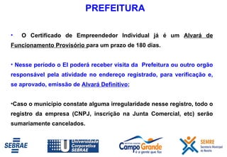 O Certificado de Empreendedor Individual já é um  Alvará de Funcionamento Provisório  para um prazo de 180 dias.  Nesse período o EI poderá receber visita da  Prefeitura ou outro orgão responsável pela atividade no endereço registrado, para verificação e, se aprovado, emissão de  Alvará Definitivo ;  Caso o município constate alguma irregularidade nesse registro, todo o registro da empresa (CNPJ, inscrição na Junta Comercial, etc) serão sumariamente cancelados. PREFEITURA 