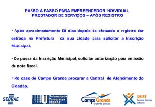 PASSO A PASSO PARA EMPREENDEDOR INDIVIDUAL  PRESTADOR DE SERVIÇOS – APÓS REGISTRO Após aproximadamente 50 dias depois de efetuado o registro dar entrada na Prefeitura  da sua cidade para solicitar a Inscrição Municipal. De posse da Inscrição Municipal, solicitar autorização para emissão de nota fiscal.  No caso de Campo Grande procurar a Central  de Atendimento do Cidadão. 