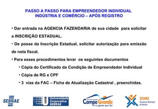 PASSO A PASSO PARA EMPREENDEDOR INDIVIDUAL  INDÚSTRIA E COMÉRCIO – APÓS REGISTRO Dar entrada na AGENCIA FAZENDARIA de sua cidade  para solicitar a INSCRIÇÃO ESTADUAL. De posse da Inscrição Estadual, solicitar autorização para emissão de nota fiscal.  Para esses procedimentos levar  os seguintes documentos Cópia do Certificado da Condição de Empreendedor Individual Cópia de RG e CPF 3  vias da FAC – Ficha de Atualização Cadastral , preenchidas. 