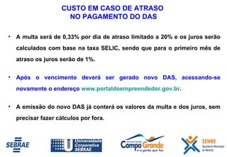 A multa será de 0,33% por dia de atraso limitado a 20% e os juros serão calculados com base na taxa SELIC, sendo que para o primeiro mês de atraso os juros serão de 1%.  Após o vencimento deverá ser gerado novo DAS, acessando-se novamente o endereço  www.portaldoempreendedor.gov.br .  A emissão do novo DAS já conterá os valores da multa e dos juros, sem precisar fazer cálculos por fora. CUSTO  EM CASO DE ATRASO  NO PAGAMENTO DO DAS 