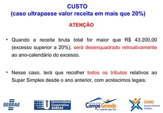 ATENÇÃO Quando a receita bruta total for maior que R$ 43.200,00 (excesso superior a 20%),  será desenquadrado retroativamente  ao ano-calendário do excesso.  Nesse caso, terá que recolher  todos os tributos  relativos ao Super Simples desde o ano anterior, com acréscimos legais. CUSTO  (caso ultrapasse valor receita em mais que 20%) 