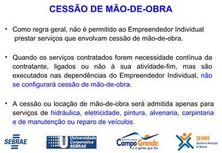 CESSÃO DE MÃO-DE-OBRA Quando os serviços contratados forem necessidade contínua da contratante, ligados ou não à sua atividade-fim, mas são executados nas dependências do Empreendedor Individual,  não se configurará cessão de mão-de-obra.  A cessão ou locação de mão-de-obra será admitida apenas para serviços de   hidráulica, eletricidade, pintura, alvenaria, carpintaria e de manutenção ou reparo de veículos .   Como regra geral, não é permitido ao Empreendedor Individual  prestar serviços que envolvam cessão de   mão-de-obra. 
