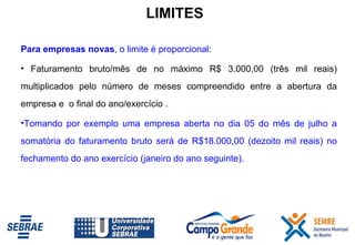Para empresas novas , o limite é proporcional:  Faturamento bruto/mês de no máximo R$ 3.000,00 (três mil reais) multiplicados pelo número de meses compreendido entre a abertura da empresa e  o final do ano/exercício . Tomando por exemplo uma empresa aberta no dia 05 do mês de julho a somatória do faturamento bruto será de R$18.000,00 (dezoito mil reais) no fechamento do ano exercício (janeiro do ano seguinte). LIMITES 