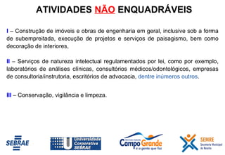I   – Construção de imóveis e obras de engenharia em geral, inclusive sob a forma de subempreitada, execução de projetos e serviços de paisagismo, bem como decoração de interiores,  II   –   Serviços de natureza intelectual regulamentados por lei, como por exemplo, laboratórios de análises clínicas, consultórios médicos/odontológicos, empresas de consultoria/instrutoria, escritórios de advocacia,  dentre inúmeros outros . III  – Conservação, vigilância e limpeza. ATIVIDADES  NÃO  ENQUADRÁVEIS 