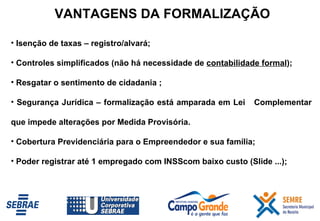 Isenção de taxas – registro/alvará; Controles simplificados (não há necessidade de  contabilidade formal ); Resgatar o sentimento de cidadania ; Segurança Jurídica – formalização está amparada em Lei  Complementar que impede alterações por Medida Provisória. Cobertura Previdenciária para o Empreendedor e sua família; Poder registrar até 1 empregado com INSScom baixo custo (Slide ...); VANTAGENS DA FORMALIZAÇÃO 