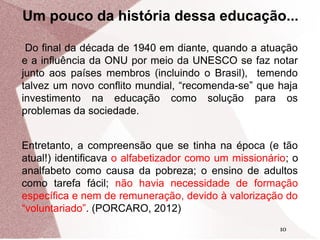 Um pouco da história dessa educação...
Do final da década de 1940 em diante, quando a atuação
e a influência da ONU por meio da UNESCO se faz notar
junto aos países membros (incluindo o Brasil), temendo
talvez um novo conflito mundial, “recomenda-se” que haja
investimento na educação como solução para os
problemas da sociedade.
Entretanto, a compreensão que se tinha na época (e tão
atual!) identificava o alfabetizador como um missionário; o
analfabeto como causa da pobreza; o ensino de adultos
como tarefa fácil; não havia necessidade de formação
específica e nem de remuneração, devido à valorização do
“voluntariado”. (PORCARO, 2012)
10

 