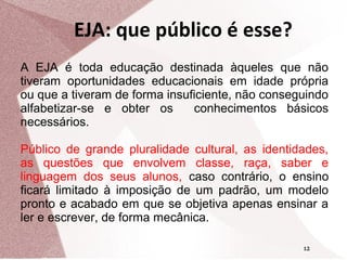 EJA: que público é esse?
A EJA é toda educação destinada àqueles que não
tiveram oportunidades educacionais em idade própria
ou que a tiveram de forma insuficiente, não conseguindo
alfabetizar-se e obter os
conhecimentos básicos
necessários.
Público de grande pluralidade cultural, as identidades,
as questões que envolvem classe, raça, saber e
linguagem dos seus alunos, caso contrário, o ensino
ficará limitado à imposição de um padrão, um modelo
pronto e acabado em que se objetiva apenas ensinar a
ler e escrever, de forma mecânica.
12

 